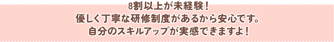 8割以上が未経験！優しく丁寧な研修制度があるから安心です。自分のスキルアップが実感できますよ！
