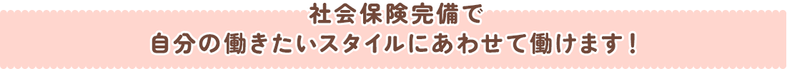 社会保険完備で自分の働きたいスタイルにあわせて働けます！