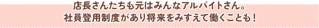 店長さんたちも元はみんなアルバイトさん。社員登用制度があり将来をみすえて働くことも！
